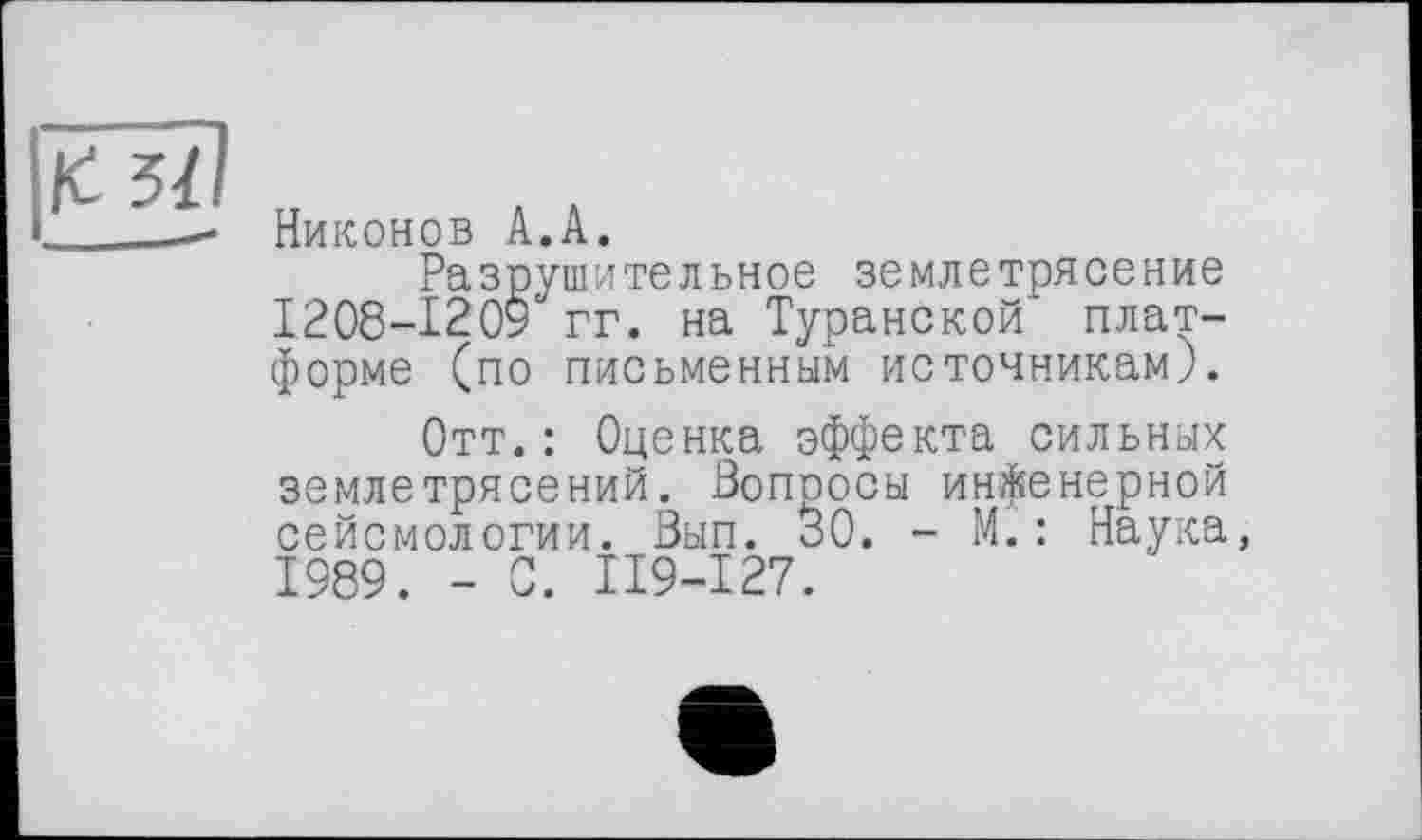 ﻿
Никонов А.А.
Разрушительное землетрясение 1208-1209 гг. на Туранской платформе (по письменным источникам).
Отт.: Оценка эффекта сильных землетрясений. Вопросы инженерной сейсмологии. Вып. 30. - М.: Наука, 1989. - С. П9-І27.